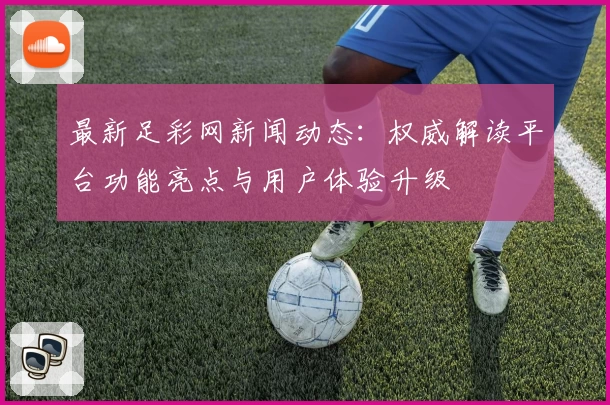 最新足彩网新闻动态：权威解读平台功能亮点与用户体验升级