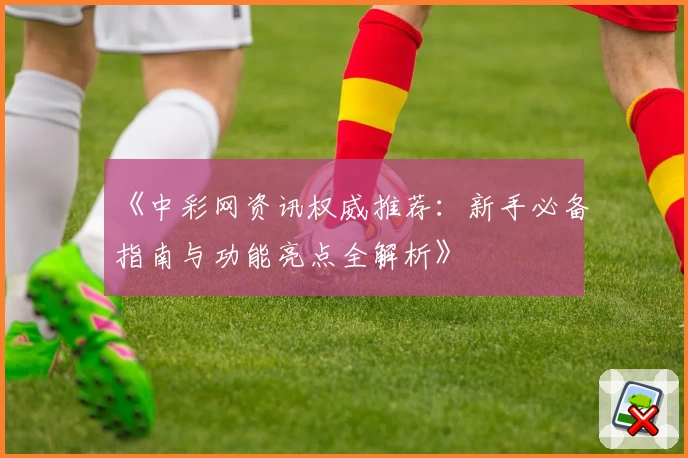 《中彩网资讯权威推荐：新手必备指南与功能亮点全解析》