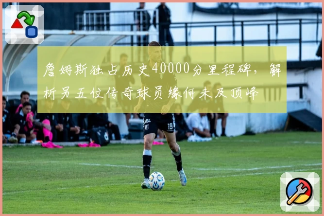 詹姆斯独占历史40000分里程碑，解析另五位传奇球员缘何未及顶峰