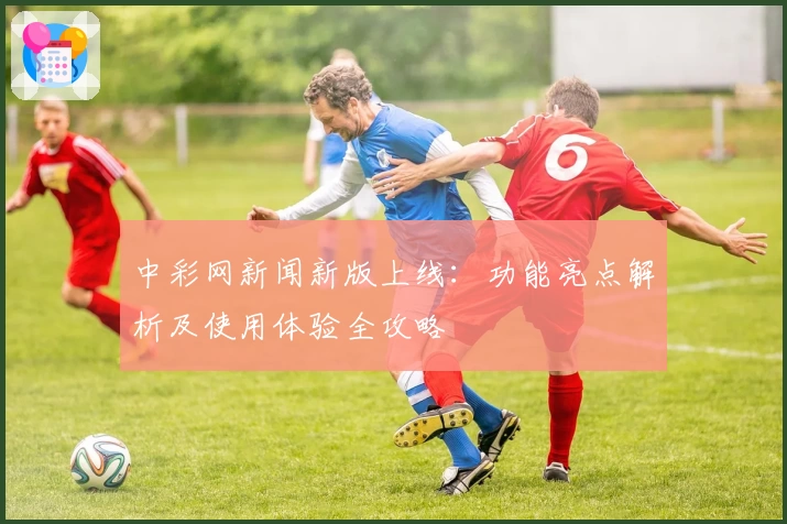 中彩网新闻新版上线：功能亮点解析及使用体验全攻略