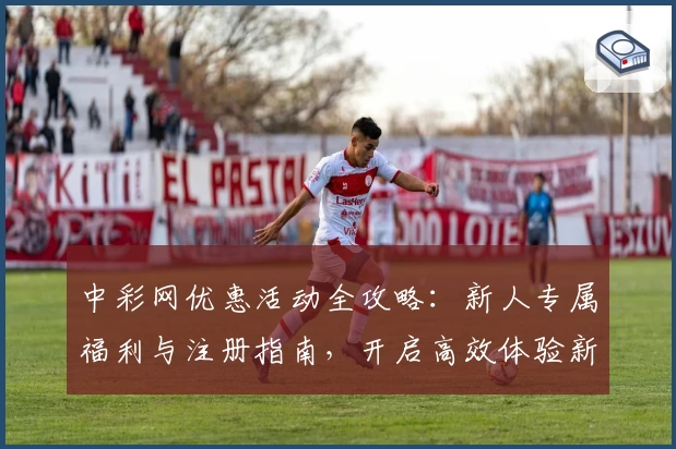 中彩网优惠活动全攻略：新人专属福利与注册指南，开启高效体验新方式