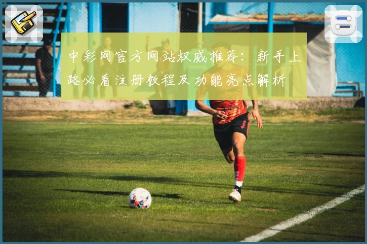 中彩网官方网站权威推荐：新手上路必看注册教程及功能亮点解析