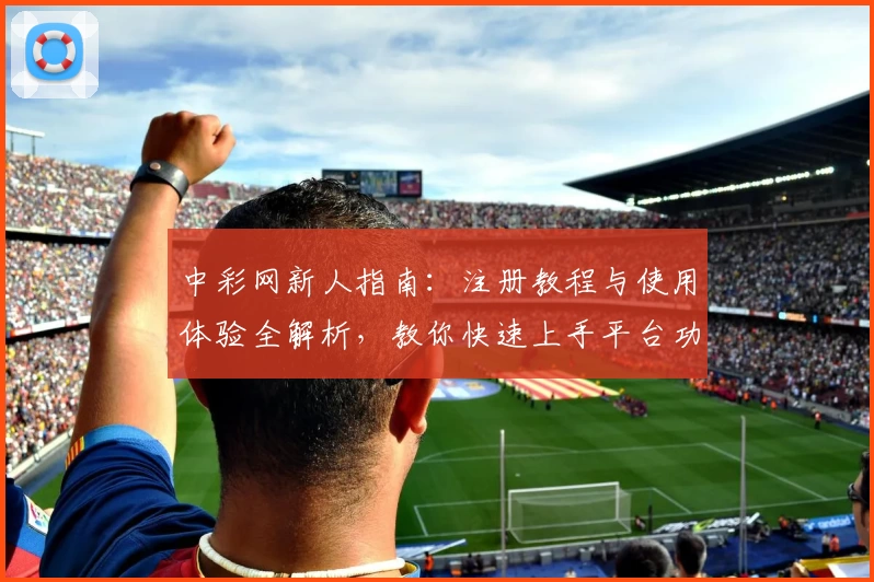 中彩网新人指南：注册教程与使用体验全解析，教你快速上手平台功能亮点