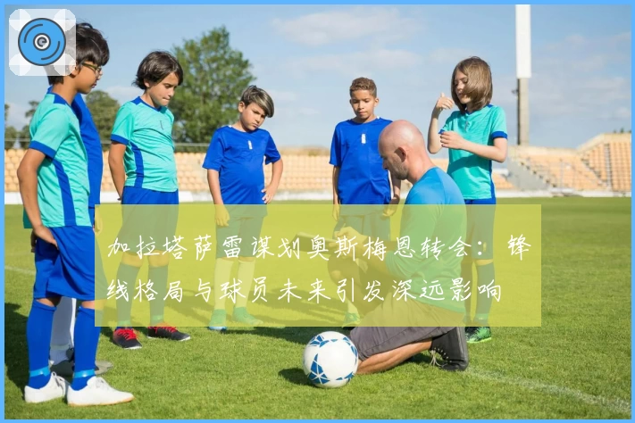加拉塔萨雷谋划奥斯梅恩转会:锋线格局与球员未来引发深远影响