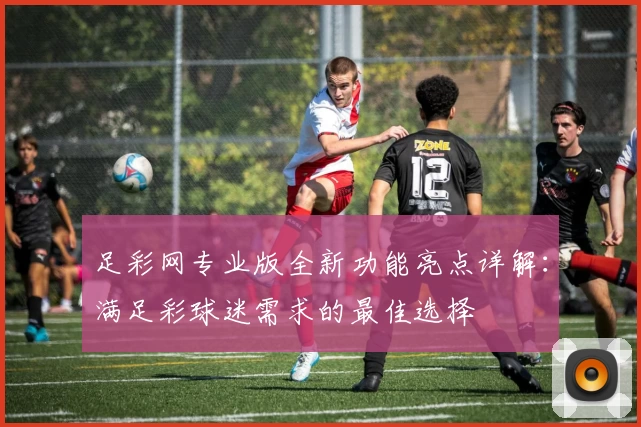 足彩网专业版全新功能亮点详解：满足彩球迷需求的最佳选择