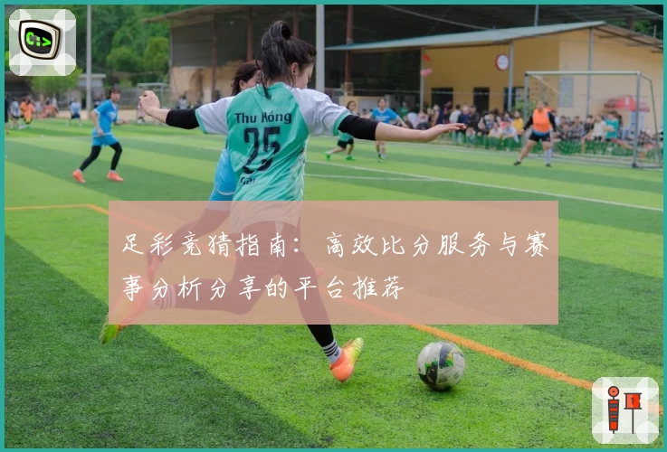 足彩竞猜指南：高效比分服务与赛事分析分享的平台推荐