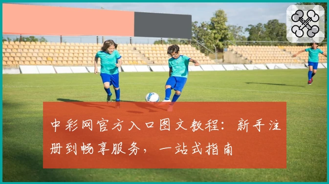 中彩网官方入口图文教程:新手注册到畅享服务,一站式指南