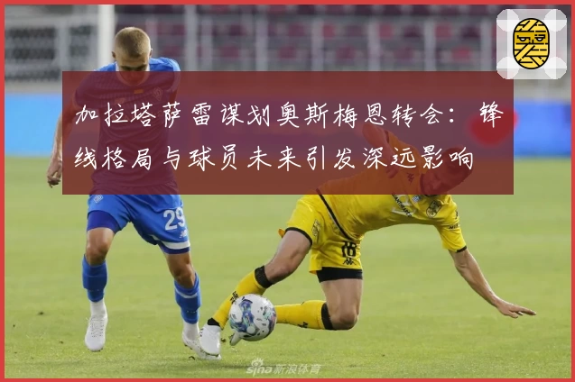 加拉塔萨雷谋划奥斯梅恩转会：锋线格局与球员未来引发深远影响