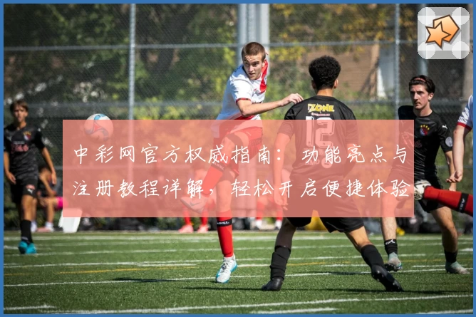 中彩网官方权威指南：功能亮点与注册教程详解，轻松开启便捷体验