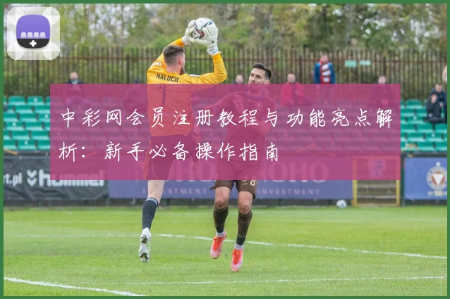 中彩网会员注册教程与功能亮点解析：新手必备操作指南