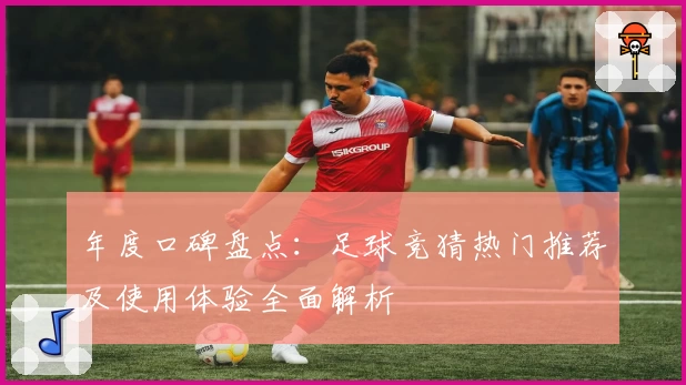 年度口碑盘点：足球竞猜热门推荐及使用体验全面解析